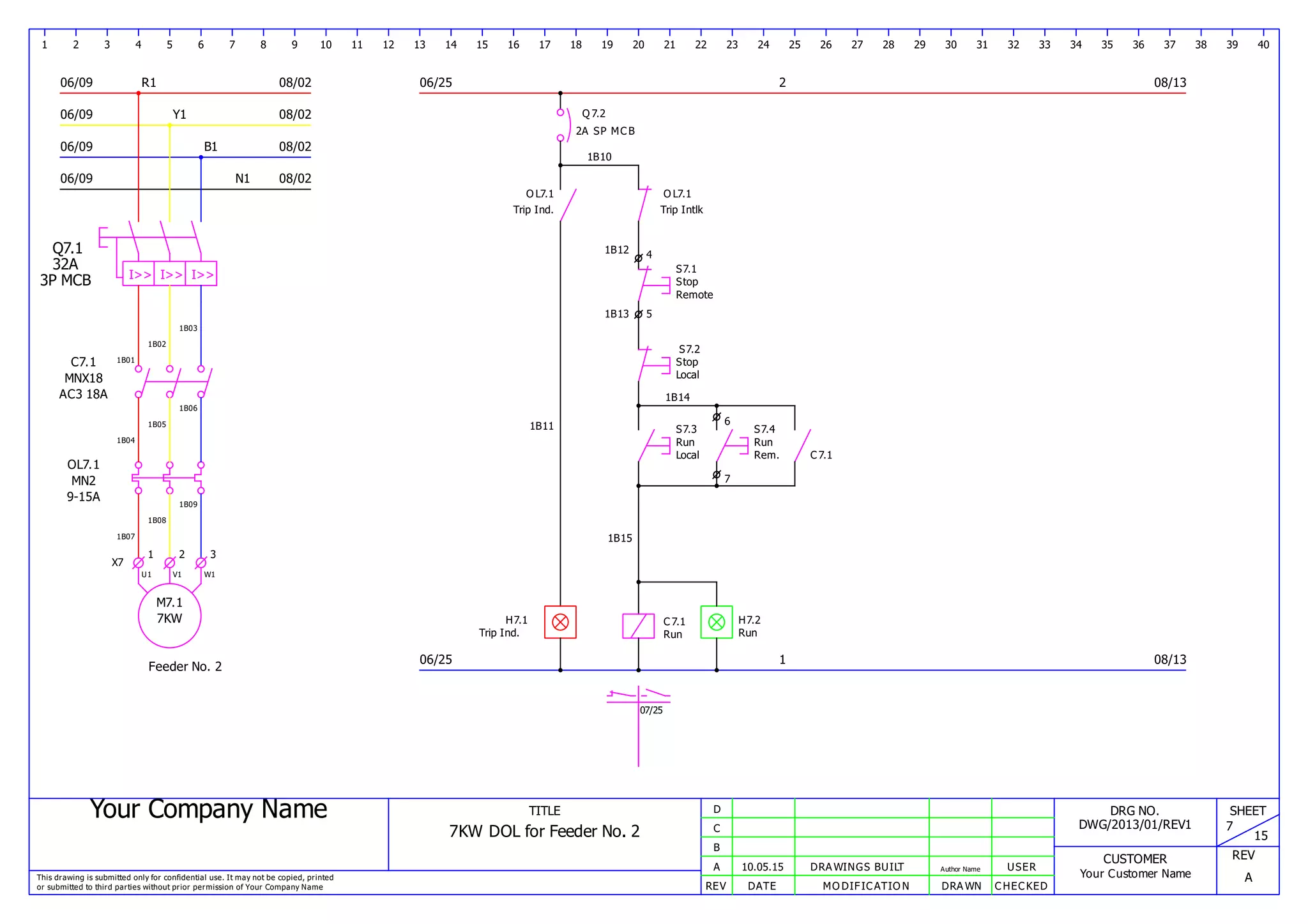 Your Company Name
This drawing is submitted only for confidential use. It may not be copied, printed
or submitted to third parties without prior permission of Your Company Name
TITLE
7KW DOL for Feeder No. 2
REV DATE MODIFICATION DRAWN CHECKED
A
B
C
D
10.05.15 DRAWINGS BUILT Author Name USER
DRG NO.
DWG/2013/01/REV1
CUSTOMER
Your Customer Name
SHEET
7
15
REV
A
1 2 3 4 5 6 7 8 9 10 11 12 13 14 15 16 17 18 19 20 21 22 23 24 25 26 27 28 29 30 31 32 33 34 35 36 37 38 39 40
06/09 R1
06/09 Y1
06/09 B1
08/02
08/02
08/02
08/0206/09 N1
06/25
06/25
2
1
08/13
08/13
Q7.1
I>> I>> I>>
32A
3P MCB
1B01
1B02
1B03
C7.1
MNX18
AC3 18A
1B04
1B05
1B06
1B07
1B08
1B09
OL7.1
MN2
9-15A
X7
1 2 3
M7.1
7KW
U1 V1 W1
Feeder No. 2
Q7.2
2A SP MCB
1B10
OL7.1
Trip Ind.
1B11
H7.1
Trip Ind.
H7.2
Run Run
Run Run
OL7.1
Trip Intlk
1B12 4
S7.1
Stop
Remote
1B13 5
S7.2
Stop
Local
1B14
6
7
S7.3
Local
1B15
S7.4
Rem.
07/25
C7.1
C7.1
 