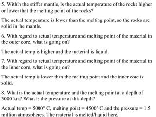 5. Within the stiffer mantle, is the actual temperature of the rocks higher
or lower that the melting point of the rocks?
The actual temperature is lower than the melting point, so the rocks are
solid in the mantle.
6. With regard to actual temperature and melting point of the material in
the outer core, what is going on?
The actual temp is higher and the material is liquid.
7. With regard to actual temperature and melting point of the material in
the inner core, what is going on?
The actual temp is lower than the melting point and the inner core is
solid.
8. What is the actual temperature and the melting point at a depth of
3000 km? What is the pressure at this depth?
Actual temp = 5000° C, melting point = 4500° C and the pressure = 1.5
million atmospheres. The material is melted/liquid here.
 