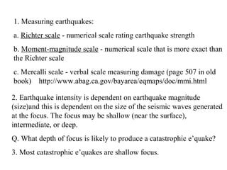 1. Measuring earthquakes:
a. Richter scale - numerical scale rating earthquake strength
b. Moment-magnitude scale - numerical scale that is more exact than
the Richter scale
c. Mercalli scale - verbal scale measuring damage (page 507 in old
book) http://www.abag.ca.gov/bayarea/eqmaps/doc/mmi.html
2. Earthquake intensity is dependent on earthquake magnitude
(size)and this is dependent on the size of the seismic waves generated
at the focus. The focus may be shallow (near the surface),
intermediate, or deep.
Q. What depth of focus is likely to produce a catastrophic e’quake?
3. Most catastrophic e’quakes are shallow focus.
 
