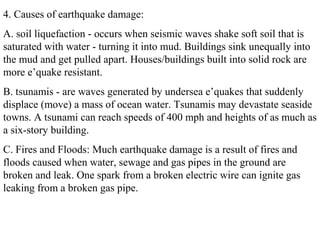 4. Causes of earthquake damage:
A. soil liquefaction - occurs when seismic waves shake soft soil that is
saturated with water - turning it into mud. Buildings sink unequally into
the mud and get pulled apart. Houses/buildings built into solid rock are
more e’quake resistant.
B. tsunamis - are waves generated by undersea e’quakes that suddenly
displace (move) a mass of ocean water. Tsunamis may devastate seaside
towns. A tsunami can reach speeds of 400 mph and heights of as much as
a six-story building.
C. Fires and Floods: Much earthquake damage is a result of fires and
floods caused when water, sewage and gas pipes in the ground are
broken and leak. One spark from a broken electric wire can ignite gas
leaking from a broken gas pipe.
 