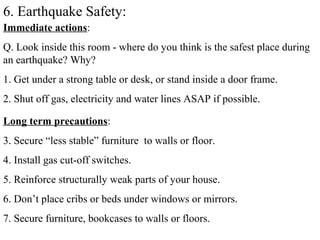 6. Earthquake Safety:
Immediate actions:
Q. Look inside this room - where do you think is the safest place during
an earthquake? Why?
1. Get under a strong table or desk, or stand inside a door frame.
2. Shut off gas, electricity and water lines ASAP if possible.
Long term precautions:
3. Secure “less stable” furniture to walls or floor.
4. Install gas cut-off switches.
5. Reinforce structurally weak parts of your house.
6. Don’t place cribs or beds under windows or mirrors.
7. Secure furniture, bookcases to walls or floors.
 