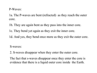 P-Waves:
1a. The P-waves are bent (refracted) as they reach the outer
core.
1b. They are again bent as they pass into the inner core.
1c. They bend yet again as they exit the inner core.
1d. And yes, they bend once more as they exit the outer core.
S-waves:
2. S-waves disappear when they enter the outer core.
The fact that s-waves disappear once they enter the core is
evidence that there is a liquid outer core inside the Earth.
 