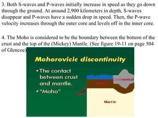 3. Both S-waves and P-waves initially increase in speed as they go down
through the ground. At around 2,900 kilometers in depth, S-waves
disappear and P-waves have a sudden drop in speed. Then, the P-wave
velocity increases through the outer core and levels off in the inner core.
4. The Moho is considered to be the boundary between the bottom of the
crust and the top of the (Mickey) Mantle. (See figure 19-11 on page 504
of Glencoe)
 