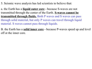5. Seismic wave analysis has led scientists to believe that:
a. the Earth has a liquid outer core - because S-waves are not
transmitted through the center of the Earth. S-waves cannot be
transmitted through fluids. Both P waves and S waves can pass
through solid material, but only P waves can travel through liquid
material. S waves cannot pass through liquids.
B. the Earth has a solid inner core - because P-waves speed up and level
off at the inner core.
 