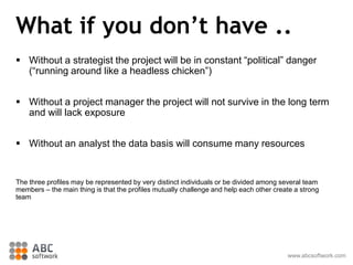 What if you don’t have ..
 Without a strategist the project will be in constant “political” danger
(“running around like a headless chicken”)
 Without a project manager the project will not survive in the long term
and will lack exposure
 Without an analyst the data basis will consume many resources
The three profiles may be represented by very distinct individuals or be divided among several team
members – the main thing is that the profiles mutually challenge and help each other create a strong
team
www.abcsoftwork.com
 