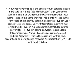 4- Now, you have to specify the email account settings. Please
make sure to replace “yourdomain.com” with your actual
domain name in all examples below.User Information: Your
Name – type in the name that your recipients will see in the
“From” field of e-mails you send.Email Address – type in your
complete email address.Server Information: Incoming mail
server (POP3) – type in mail.yourdomain.comOutgoing mail
server (SMTP) – type in orlando.anyservers.comLogon
Information: User Name - type in your complete email
address.Password – type in the password for this email
account.Log on using Secure Password Authentication (SPA) – do
not check this box.
 