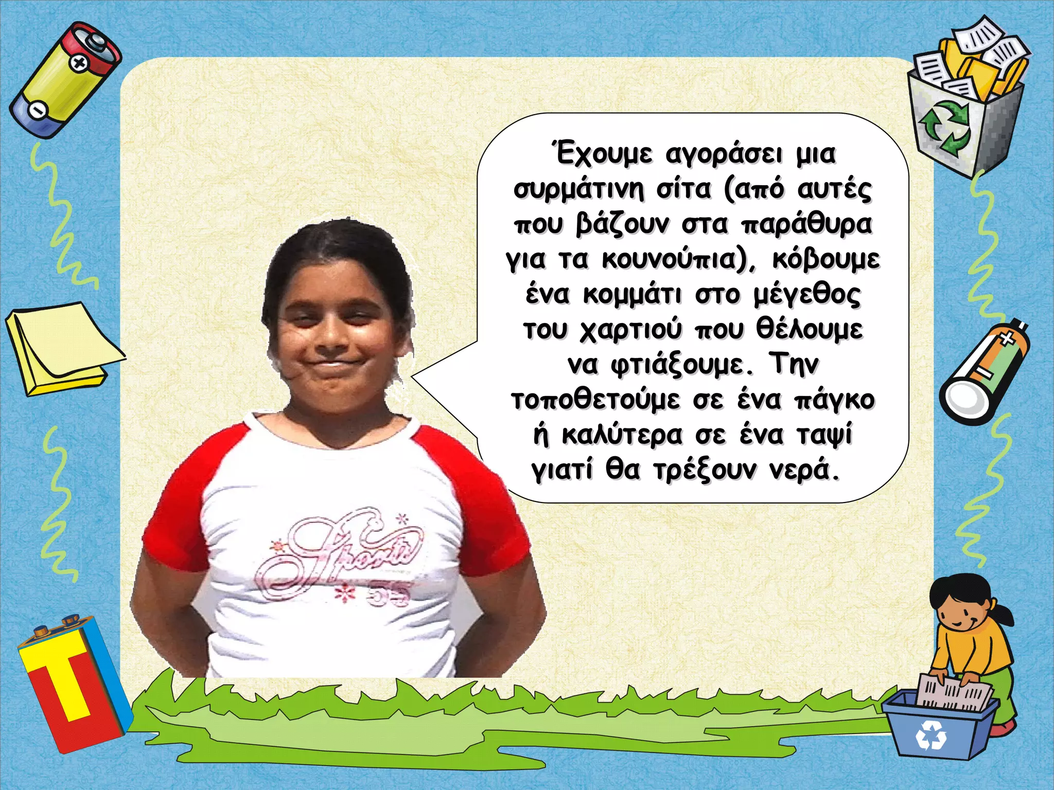 Έχουμε αγοράσει μιαΈχουμε αγοράσει μια
συρμάτινη σίτα (από αυτέςσυρμάτινη σίτα (από αυτές
που βάζουν στα παράθυραπου βάζουν στα παράθυρα
για τα κουνούπια), κόβουμεγια τα κουνούπια), κόβουμε
ένα κομμάτι στο μέγεθοςένα κομμάτι στο μέγεθος
του χαρτιού που θέλουμετου χαρτιού που θέλουμε
να φτιάξουμε. Τηννα φτιάξουμε. Την
τοποθετούμε σε ένα πάγκοτοποθετούμε σε ένα πάγκο
ή καλύτερα σε ένα ταψίή καλύτερα σε ένα ταψί
γιατί θα τρέξουν νερά.γιατί θα τρέξουν νερά.
 