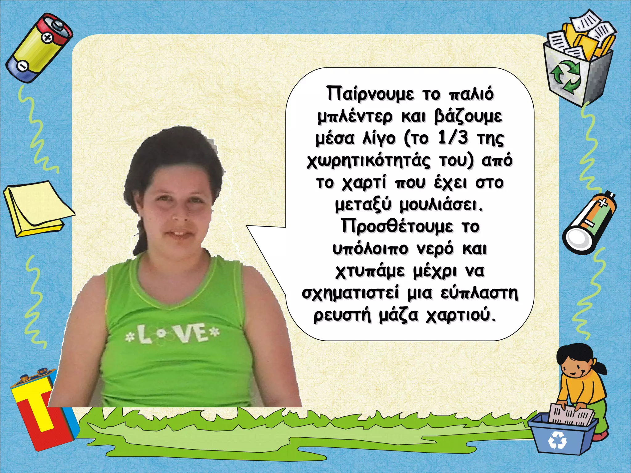 Παίρνουμε το παλιόΠαίρνουμε το παλιό
μπλέντερ και βάζουμεμπλέντερ και βάζουμε
μέσα λίγο (το 1/3 τηςμέσα λίγο (το 1/3 της
χωρητικότητάς του) απόχωρητικότητάς του) από
το χαρτί που έχει στοτο χαρτί που έχει στο
μεταξύ μουλιάσει.μεταξύ μουλιάσει.
Προσθέτουμε τοΠροσθέτουμε το
υπόλοιπο νερό καιυπόλοιπο νερό και
χτυπάμε μέχρι ναχτυπάμε μέχρι να
σχηματιστεί μια εύπλαστησχηματιστεί μια εύπλαστη
ρευστή μάζα χαρτιού.ρευστή μάζα χαρτιού.
 