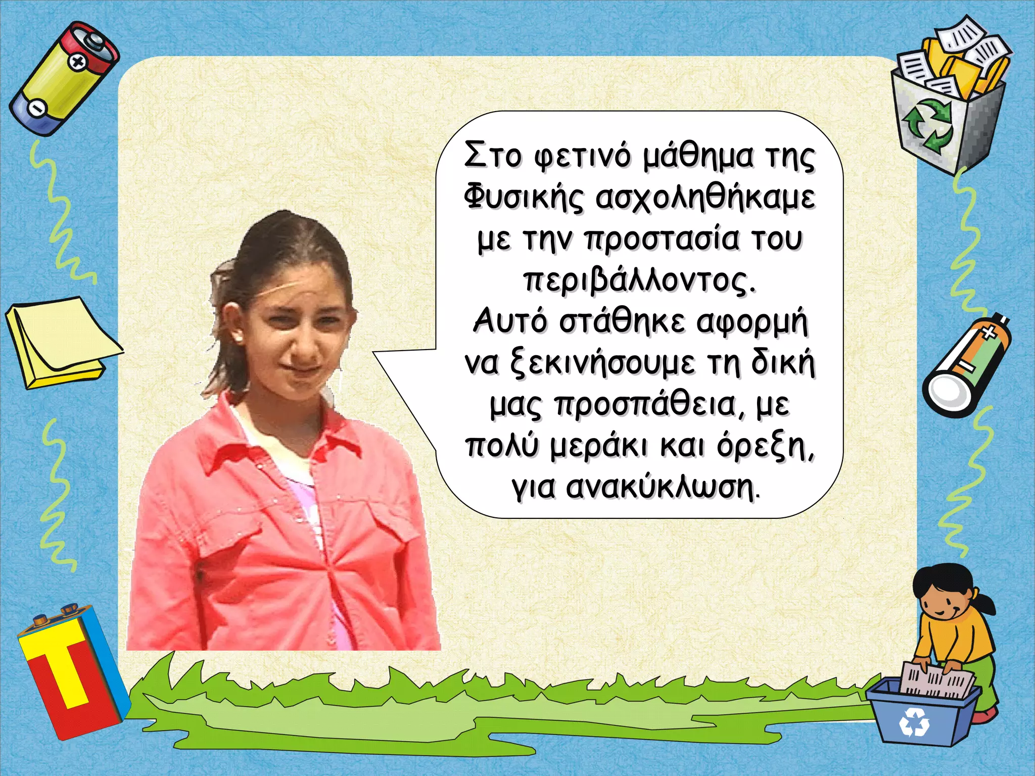 Στο φετινό μάθημα τηςΣτο φετινό μάθημα της
Φυσικής ασχοληθήκαμεΦυσικής ασχοληθήκαμε
με την προστασία τουμε την προστασία του
περιβάλλοντος.περιβάλλοντος.
Αυτό στάθηκε αφορμήΑυτό στάθηκε αφορμή
να ξεκινήσουμε τη δικήνα ξεκινήσουμε τη δική
μας προσπάθεια, μεμας προσπάθεια, με
πολύ μεράκι και όρεξη,πολύ μεράκι και όρεξη,
για ανακύκλωσηγια ανακύκλωση..
 