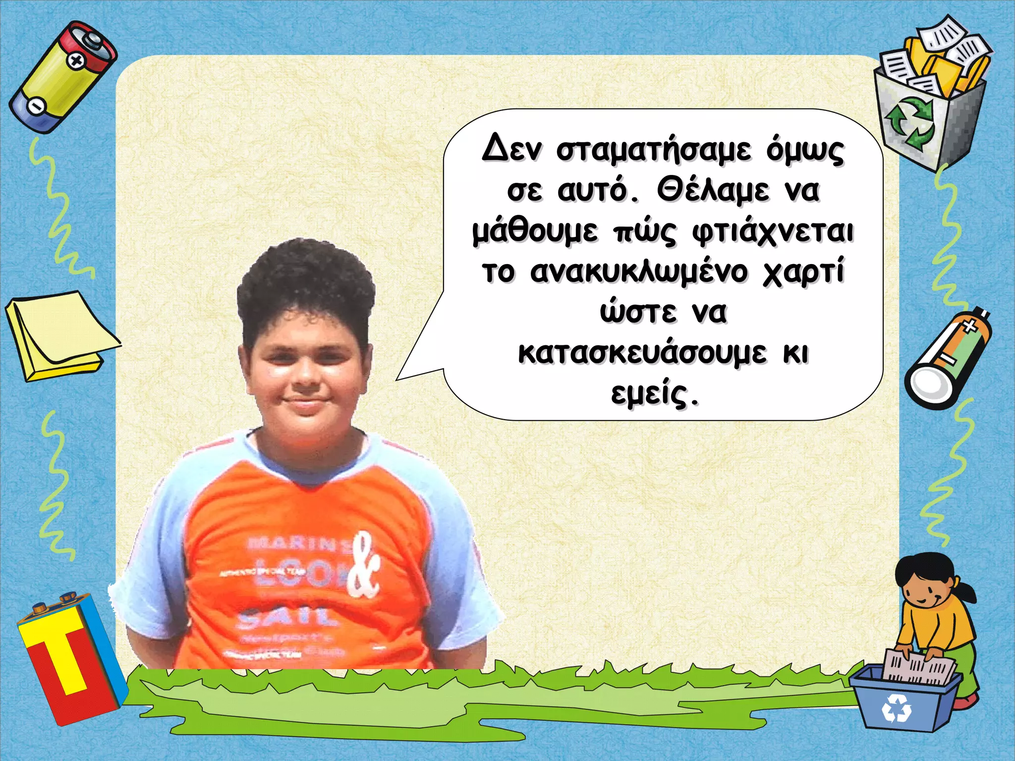 Δεν σταματήσαμε όμωςΔεν σταματήσαμε όμως
σε αυτό. Θέλαμε νασε αυτό. Θέλαμε να
μάθουμε πώς φτιάχνεταιμάθουμε πώς φτιάχνεται
το ανακυκλωμένο χαρτίτο ανακυκλωμένο χαρτί
ώστε ναώστε να
κατασκευάσουμε κικατασκευάσουμε κι
εμείς.εμείς.
 