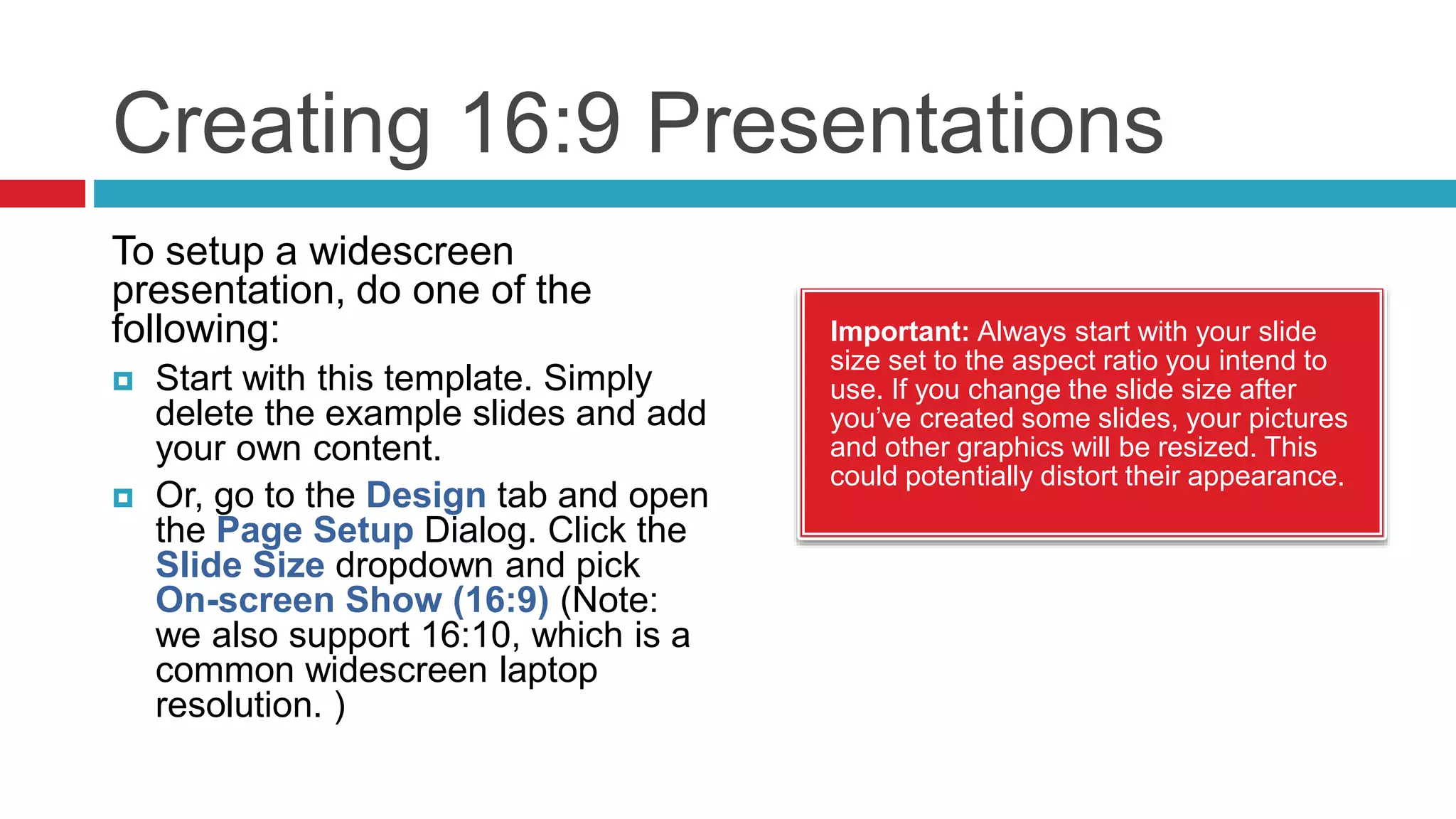 Creating 16:9 Presentations
Important: Always start with your slide
size set to the aspect ratio you intend to
use. If you change the slide size after
you’ve created some slides, your pictures
and other graphics will be resized. This
could potentially distort their appearance.
To setup a widescreen
presentation, do one of the
following:
 Start with this template. Simply
delete the example slides and add
your own content.
 Or, go to the Design tab and open
the Page Setup Dialog. Click the
Slide Size dropdown and pick
On-screen Show (16:9) (Note:
we also support 16:10, which is a
common widescreen laptop
resolution. )
 