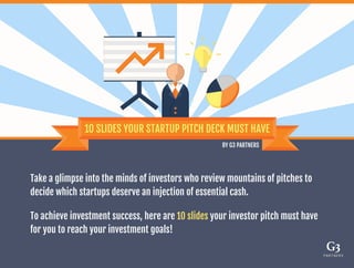 Take a glimpse into the minds of investors who review mountains of pitches to
decide which startups deserve an injection of essential cash.
To achieve investment success, here are 10 slides your investor pitch must have
for you to reach your investment goals!
 