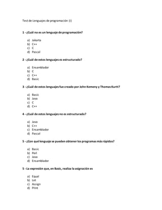 Test de Lenguajes de programación (i)
1 - ¿Cuál no es un lenguaje de programación?
a) Jakarta
b) C++
c) C
d) Pascal
2 - ¿Cuál de estos lenguajes es estructurado?
a) Ensamblador
b) C
c) C++
d) Basic
3 - ¿Cuál de estos lenguajes fue creado por John Kemeny y Thomas Kurtt?
a) Basic
b) Java
c) C
d) C++
4 - ¿Cuál de estos lenguajes no es estructurado?
a) Java
b) C++
c) Ensamblador
d) Pascal
5 - ¿Con qué lenguaje se pueden obtener los programas más rápidos?
a) Basic
b) Perl
c) Java
d) Ensamblador
5 - La expresión que, en Basic, realiza la asignación es
a) Equal
b) Let
c) Assign
d) Print
 