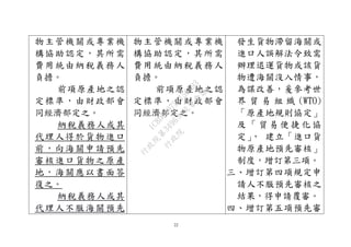 22
物主管機關或專業機
構協助認定，其所需
費用統由納稅義務人
負擔。
前項原產地之認
定標準，由財政部會
同經濟部定之。
納稅義務人或其
代理人得於貨物進口
前，向海關申請預先
審核進口貨物之原產
地，海關應以書面答
復之。
納稅義務人或其
代理人不服海關預先
物主管機關或專業機
構協助認定，其所需
費用統由納稅義務人
負擔。
前項原產地之認
定標準，由財政部會
同經濟部定之。
發生貨物滯留海關或
進口人誤解法令致需
辦理退運貨物或該貨
物遭海關沒入情事，
為謀改善，爰參考世
界 貿 易 組 織 (WTO)
「原產地規則協定」
及 「 貿 易 便 捷 化 協
定」， 建立「進口貨
物原產地預先審核」
制度，增訂第三項。
三、增訂第四項規定申
請人不服預先審核之
結果，得申請覆審。
四、增訂第五項預先審
行
政
院
行
政
院
第
3496次
院
會
會
議
1C8D6D9751156A93
 