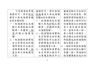 24
下列業者經申請
海關許可，得於所定
運貨工具或海運貨櫃
加封自備封條：
一、經海關登記且運
輸工具為船舶之運
輸業、承攬業，就
其 所 載 之 海 運 貨
櫃。
二、經海關核准實施
自主管理且位於機
場管制區外之航空
貨物集散站業，就
其自有之保稅運貨
工具。
海關許可，得於前項
保稅運貨工具或海運
貨櫃加封自備封條：
一、經海關登記且運
輸工具為船舶之運
輸業、承攬業所載
之海運貨櫃。
二、經海關核准實施
自主管理且位於機
場管制區外之航空
貨物集散站業自有
之保稅運貨工具。
三、經海關核准實施
自主管理之物流中
心業運出物流中心
載運貨物之可加封卡
車或可加封貨箱，與
海關管理保稅運貨工
具辦法第二條所列示
向海關登記之保稅運
貨 工 具 定 義 未 盡 相
同，爰修正第一項、
第二項第三款規定，
酌予擴大加封封條適
用範圍包括經海關核
准之運貨工具。
二、為配合開放經海關
核准加封封條之轉口
貨櫃（物）得進儲內
陸貨櫃集散站或以內
行
政
院
行
政
院
第
3496次
院
會
會
議
1C8D6D9751156A93
 