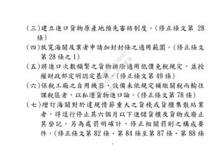 3
(三)建立進口貨物原產地預先審核制度。(修正條文第 28
條)
(四)放寬海關及業者申請加封封條之適用範圍。(修正條文
第 28 條之 1)
(五)將進口次數頻繁之貨物排除適用低價免稅規定，並授
權財政部定明認定基準。(修正條文第 49 條)
(六)保稅工廠之自用機器、設備未依規定補繳關稅而輸往
課稅區者，以私運貨物進口論。(修正條文第 78 條)
(七)增訂海關對於違規情節重大之貨棧或貨櫃集散站業
者，得逕行停止其六個月以下進儲貨櫃及貨物或廢止
其登記。另為處罰明確計，修正相關罰則之構成要
件。(修正條文第 82 條、第 84 條至第 87 條、第 88 條
行
政
院
行
政
院
第
3496次
院
會
會
議
1C8D6D9751156A93
 