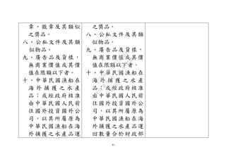 41
章、徽章及其類似
之獎品。
八、公私文件及其類
似物品。
九、廣告品及貨樣，
無商業價值或其價
值在限額以下者。
十、中華民國漁船在
海 外 捕 獲 之 水 產
品；或經政府核准
由中華民國人民前
往國外投資國外公
司，以其所屬原為
中華民國漁船在海
外捕獲之水產品運
之獎品。
八、公私文件及其類
似物品。
九、廣告品及貨樣，
無商業價值或其價
值在限額以下者。
十、中華民國漁船在
海 外 捕 獲 之 水 產
品；或經政府核准
由中華民國人民前
往國外投資國外公
司，以其所屬原為
中華民國漁船在海
外捕獲之水產品運
回數量合於財政部
行
政
院
行
政
院
第
3496次
院
會
會
議
1C8D6D9751156A93
 
