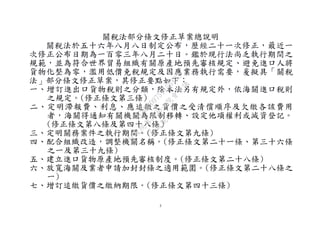 5
關稅法部分條文修正草案總說明
關稅法於五十六年八月八日制定公布，歷經二十一次修正，最近一
次修正公布日期為一百零三年八月二十日。鑑於現行法尚乏執行期間之
規範，並為符合世界貿易組織有關原產地預先審核規定、避免進口人將
貨物化整為零，濫用低價免稅規定及因應業務執行需要，爰擬具「關稅
法」部分條文修正草案，其修正要點如下：
一、增訂進出口貨物稅則之分類，除本法另有規定外，依海關進口稅則
之規定。(修正條文第三條)
二、定明滯報費、利息、應追繳之貨價之受清償順序及欠繳各該費用
者，海關得通知有關機關為限制移轉、設定他項權利或減資登記。
(修正條文第八條及第四十八條）
三、定明關務案件之執行期間。(修正條文第九條)
四、配合組織改造，調整機關名稱。(修正條文第二十一條、第三十六條
之一及第三十九條)
五、建立進口貨物原產地預先審核制度。(修正條文第二十八條)
六、放寬海關及業者申請加封封條之適用範圍。(修正條文第二十八條之
一)
七、增訂追繳貨價之繳納期限。(修正條文第四十三條)
行
政
院
行
政
院
第
3496次
院
會
會
議
1C8D6D9751156A93
 