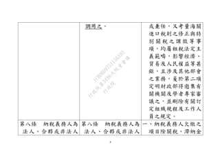 8
調用之。 或兼任，又考量海關
進口稅則之修正與特
別 關 稅 之 課 徵 等 事
項，均屬租稅法定主
義範疇，影響經濟、
貿易及人民權益等甚
鉅，且涉及其他部會
之業務，爰於第二項
定明財政部得邀集有
關機關及學者專家審
議之，並刪除有關訂
定組織規程及工作人
員之規定。
第八條 納稅義務人為
法人、合夥或非法人
第八條 納稅義務人為
法人、合夥或非法人
一、納稅義務人欠繳之
項目除關稅、滯納金
行
政
院
行
政
院
第
3496次
院
會
會
議
1C8D6D9751156A93
 