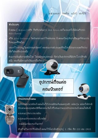 น.ส.กมลพร รอดคืน ม.5/1 เลขที่38
Webcam
เว็บแคม ( Webcam ) หรือ ชื่อเรียกเต็มๆว่า Web Camera แต่ในบางครั้งก็มีคนเรียกว่า
Video Camera
หรือ Video Conference ก็แล้วแค่ความเข้าใจแต่ละคน เว็บแคมเป็นอุปกรณ์อินพุตที่สามารถ
จับภาพเคลื่อนไหว
ของเราไปปรากฏในหน้าจอมอนิเตอร์ และสามารถส่งภาพเคลื่อนไหวนี้ผ่านระบบเครือข่าย
เพื่อให้คนอีกฟากหนึ่ง
สามารถเห็นตัวเราเคลื่อนไหว ได้เหมือนอยู่ต่อหน้า ถือว่าเป็นอุปกรณ์ที่มีประโยชน์อีกตัว
หนึ่ง และเริ่มมีความจาเป็นมากขึ้นเรื่อยๆ
ประเภทของเว็บแคม
อุปกรณ์อย่างกล้องเว็บแคมไม่ใช่ว่าจะเหมือนกันหมดทุกตัว แต่ละรุ่น แต่ละยี่ห้อจะมี
ลักษณะและคุณสมบัติที่แตกต่างกันไปซึ่งสามารถแบบประเภทของเว็บแคมได้ดังนี้
แบ่งตามรูปทรงของกล้อง
แบ่งตามประเภทของขาตั้งกล้อง
แบ่งตามชนิดของเซ็นเซอร์
สาหรับเซ็นเซอร์ที่กล้องเว็บแคมใช้นั้นจะมีหลักๆอยู่ 2 ชนิด คือ CCD และ CMOS
อุปกรณ์เชื่อมต่อ
คอมพิวเตอร์
 