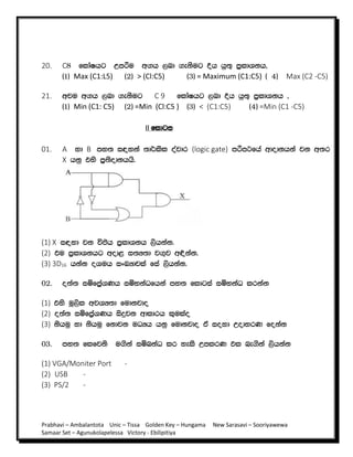 Prabhavi – Ambalantota Unic – Tissa Golden Key – Hungama New Sarasavi – Sooriyawewa
Samaar Set – Agunukolapelessa Victory - Ebilipitiya
20. C8 fldaIhg Wmßu w.h ,nd .ekSug Èh hq;= m%ldYkh"
^1& Max (C1:L5) ^2& > (Cl:C5) ^3& = Maximum (C1:C5) ^ 4& Max (C2 -C5)
21. wju w.h ,nd .ekSug C 9 fldaIhg ,nd Èh hq;= m%ldYkh "
^1& Min (C1: C5) ^2& =Min (Cl:C5 ) ^3& < (C1:C5) ^4& =Min (C1 -C5)
II fldgi
01. A yd B my; i|yka ;d¾lsl oajdr (logic gate) mßm:fha wdodkhka jk w;r
X hkq tys m%;sodkhhs'
(1) X i|yd jk úÔh m%ldYkh ,shkak'
(2) tu m%ldYkhg wod< i;H;d j.=j w¢kak'
(3) 3D16 hkak oYuh ixLHdjla fia ,shkak'
02. o;a; iïfm%aYKh iïNkaOfhka my; fldgia iïNkaO lrkak
(1) tys uQ,sl wjYH;d fudkjdo
(2) o;a; iïfma%YKh isÿjk wdldrh l=ulao
(3) kshuq yd kshuq fkdjk uOHh hkq fudkjdo ta ioyd WodyrK fokak
03. my; flfjks u.ska iïnkaO lr yels WmlrK tl ne.ska ,shkak
(1) VGA/Moniter Port -
(2) USB -
(3) PS/2 -
 