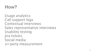 How? 
 
Usage analytics 
Call support logs 
Contextual interviews 
Sales representative interviews 
Usability testing 
Jir...