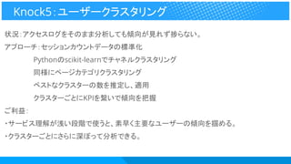 状況：アクセスログをそのまま分析しても傾向が見れず捗らない。
アプローチ：セッションカウントデータの標準化
　　　　　　Pythonのscikit-learnでチャネルクラスタリング
　　　　　　同様にページカテゴリクラスタリング
　　　　　　ベストなクラスターの数を推定し、適用
　　　　　　クラスターごとにKPIを繋いで傾向を把握
ご利益：
・サービス理解が浅い段階で使うと、素早く主要なユーザーの傾向を掴める。
・クラスターごとにさらに深ぼって分析できる。
Knock5：ユーザークラスタリング
 