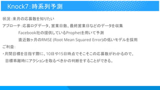 状況：来月の応募数を知りたい
アプローチ：応募ログデータ、営業日数、最終営業日などのデータを収集
　　　　　　Facebook社の提供しているProphetを用いて予測
　　　　　　直近数ヶ月のRMSE (Root Mean Squared Error)の低いモデルを採用
ご利益：
・月間目標を目指す際に、10日や15日時点でそこそこの応募数がわかるので、
　目標乖離時にアクションを取るべきかの判断をすることができる。
Knock7：時系列予測
 