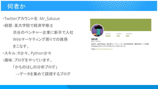 ・Twitterアカウント名：Mr_Sakaue
・経歴：某大学院で経済学修士
　　　　渋谷のベンチャー企業に新卒で入社
　　　　Webマーケティング周りでの雑務
　　　　をこなす。
・スキル：R少々、Python少々
・趣味：ブログをやっています。
　　　　「かものはしの分析ブログ」
　　　　　→データを集めて調理するブログ
何者か
 