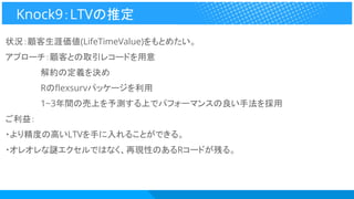 状況：顧客生涯価値(LifeTimeValue)をもとめたい。
アプローチ：顧客との取引レコードを用意
　　　　　　解約の定義を決め
　　　　　　Rのflexsurvパッケージを利用
　　　　　　1~3年間の売上を予測する上でパフォーマンスの良い手法を採用
ご利益：
・より精度の高いLTVを手に入れることができる。
・オレオレな謎エクセルではなく、再現性のあるRコードが残る。
Knock9：LTVの推定
 