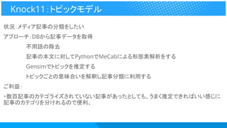状況：メディア記事の分類をしたい
アプローチ：DBから記事データを取得
　　　　　　不用語の除去
　　　　　　記事の本文に対してPythonでMeCabによる形態素解析をする
　　　　　　Gensimでトピックを推定する
　　　　　　トピックごとの意味合いを解釈し記事分類に利用する
ご利益：
・数百記事のカテゴライズされていない記事があったとしても、うまく推定できればいい感じに
記事のカテゴリを分けれるので便利。
Knock11：トピックモデル
 