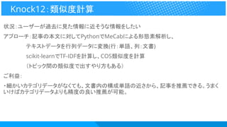状況：ユーザーが過去に見た情報に近そうな情報をしたい
アプローチ：記事の本文に対してPythonでMeCabによる形態素解析し、
　　　　　　テキストデータを行列データに変換(行：単語、列：文書)
　　　　　　scikit-learnでTF-IDFを計算し、COS類似度を計算
　　　　　　（トピック間の類似度で出すやり方もある）
ご利益：
・細かいカテゴリデータがなくても、文書内の構成単語の近さから、記事を推薦できる。うまく
いけばカテゴリデータよりも精度の良い推薦が可能。
Knock12：類似度計算
 