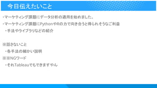 ・マーケティング課題にデータ分析の適用を始めました。
・マーケティング課題にPythonやRの力で向き合うと得られそうなご利益
　・手法やライブラリなどの紹介
※話さないこと
　・各手法の細かい説明
※※NGワード
　・それTableauでもできますやん
今日伝えたいこと
 