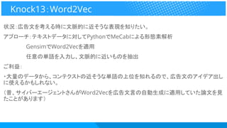 状況：広告文を考える時に文脈的に近そうな表現を知りたい。
アプローチ：テキストデータに対してPythonでMeCabによる形態素解析
　　　　　　GensimでWord2Vecを適用
　　　　　　任意の単語を入力し、文脈的に近いものを抽出
ご利益：
・大量のデータから、コンテクストの近そうな単語の上位を知れるので、広告文のアイデア出し
に使えるかもしれない。
（昔、サイバーエージェントさんがWord2Vecを広告文言の自動生成に適用していた論文を見
たことがあります）
Knock13：Word2Vec
 