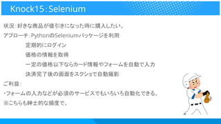 状況：好きな商品が値引きになった時に購入したい。
アプローチ：PythonのSeleniumパッケージを利用
　　　　　　定期的にログイン
　　　　　　価格の情報を取得
　　　　　　一定の価格以下ならカード情報やフォームを自動で入力
　　　　　　決済完了後の画面をスクショで自動撮影
ご利益：
・フォームの入力などが必須のサービスでもいろいろ自動化できる。
※こちらも紳士的な頻度で。
Knock15：Selenium
 