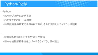 ・Python
　・汎用のプログラミング言語
　・わかりやすいコードが特徴
　・科学技術系の研究で多用されており、それに派生したライブラリが充実
・R
　・統計解析に特化したプログラミング言語
　・様々な統計解析手法をカバーするライブラリ群が魅力
Python/Rとは
 