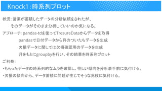 状況：営業が蓄積したデータの分析依頼をされたが、
　　　そのデータがそのまま分析していいのか気になる。
アプローチ：pandas-tdを使ってTresureDataからデータを取得
　　　　　　pandasで日付データから月のついたちデータを生成
　　　　　　欠損データに関しては欠損確認用のデータを生成
　　　　　　月をもとにgroupbyを行い、その結果を時系列プロット
ご利益：
・もらったデータの時系列的なムラを確認し、怪しい傾向を分析着手前に気付ける。
・欠損の傾向から、データ蓄積に問題が生じてそうな兆候に気付ける。
Knock1：時系列プロット
 