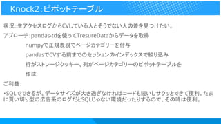 状況：生アクセスログからCVしている人とそうでない人の差を見つけたい。
アプローチ：pandas-tdを使ってTresureDataからデータを取得
　　　　　　numpyで正規表現でページカテゴリーを付与
　　　　　　pandasでCVする前までのセッションのインデックスで絞り込み
　　　　　　行がストレージクッキー、列がページカテゴリーのピボットテーブルを
　　　　　　作成
ご利益：
・SQLでできるが、データサイズが大き過ぎなければコードも短いしサクッとできて便利。たま
に買い切り型の広告系のログだとSQLじゃない環境だったりするので、その時は便利。
Knock2：ピボットテーブル
 