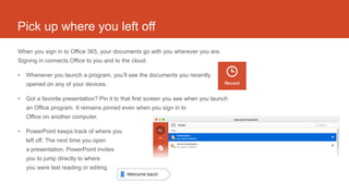 Pick up where you left off
When you sign in to Office 365, your documents go with you wherever you are.
Signing in connects Office to you and to the cloud.
• Whenever you launch a program, you’ll see the documents you recently
opened on any of your devices.
• Got a favorite presentation? Pin it to that first screen you see when you launch
an Office program. It remains pinned even when you sign in to
Office on another computer.
• PowerPoint keeps track of where you
left off. The next time you open
a presentation, PowerPoint invites
you to jump directly to where
you were last reading or editing.
 