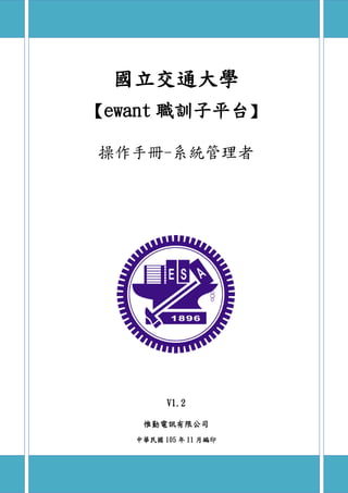 國立交通大學
ewant 職訓子平台
操作手冊-系統管理者
V1.2
惟勤電訊有限公司
中華民國 105 年 11 月編印
 