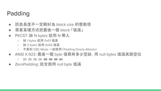 Padding
 ӍϢLȲһÞ block size 
 ҪĳNʽһ block M
 PKCS7ȱ N bytes  N 
 ȱ 1 bytes  0x01 M
 ȱ 2 bytes  0x02 M
 Ҫ CBC Mode һʹãPadding Oracle Attacks
 ANSI X.923һ byte жٿȱ null bytes MNλ
 DD DD DD DD 00 00 00 04
 ZeroPaddingȫ null byte M
 