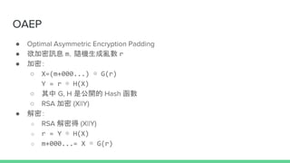OAEP
 Optimal Asymmetric Encryption Padding
 ӍϢ mSC r
 ܣ
 X=(m+000...)  G(r)
Y = r  H(X)
  G, H ǹ_ Hash 
 RSA  (X||Y)
 ܣ
 RSA ܵ (X||Y)
 r = Y  H(X)
 m+000...= X  G(r)
 