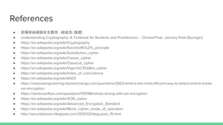 References
 ܴaWc·ȫ - YǺƣˣ
 Understanding Cryptography: A Textbook for Students and Practitioners - Christof Paar, January Pelzl (Springer)
 https://en.wikipedia.org/wiki/Cryptography
 https://en.wikipedia.org/wiki/Kerckhoffs%27s_principle
 https://en.wikipedia.org/wiki/Substitution_cipher
 https://en.wikipedia.org/wiki/Caesar_cipher
 https://en.wikipedia.org/wiki/Classical_cipher
 https://en.wikipedia.org/wiki/Vigen%C3%A8re_cipher
 https://en.wikipedia.org/wiki/Index_of_coincidence
 https://zh.wikipedia.org/wiki/ASCII
 https://reverseengineering.stackexchange.com/questions/2062/what-is-the-most-efficient-way-to-detect-and-to-break-
xor-encryption
 https://stackoverflow.com/questions/1135186/whats-wrong-with-xor-encryption
 https://en.wikipedia.org/wiki/XOR_cipher
 https://en.wikipedia.org/wiki/Advanced_Encryption_Standard
 https://en.wikipedia.org/wiki/Block_cipher_mode_of_operation
 http://securitylesson.blogspot.com/2012/02/blog-post_15.html
 