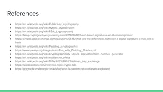 References
 https://en.wikipedia.org/wiki/Public-key_cryptography
 https://en.wikipedia.org/wiki/Hybrid_cryptosystem
 https://en.wikipedia.org/wiki/RSA_(cryptosystem)
 https://blog.cryptographyengineering.com/2018/04/07/hash-based-signatures-an-illustrated-primer/
 https://crypto.stackexchange.com/questions/5646/what-are-the-differences-between-a-digital-signature-a-mac-and-a-
hash
 https://en.wikipedia.org/wiki/Padding_(cryptography)
 https://www.owasp.org/images/e/eb/Fun_with_Padding_Oracles.pdf
 https://en.wikipedia.org/wiki/Cryptographically_secure_pseudorandom_number_generator
 https://en.wikipedia.org/wiki/Avalanche_effect
 https://en.wikipedia.org/wiki/Diffie%E2%80%93Hellman_key_exchange
 https://speakerdeck.com/inndy/no-more-crypto-fails
 https://gpgtools.tenderapp.com/kb/faq/what-is-ownertrust-trust-levels-explained
 