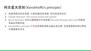 ¿˻ԭtKerckhoffs's principle
 ʹ㷨ȫ©ֻҪ耛]Л©ľǰȫ
 Claude Shannon: "the enemy knows the system"
 Bruce Schneier: κ[OӋoSecurity through obscurityı
ϵyȻʧ
 Kerckhoffs's principle fܴaW㷨횹_Ҫ_ʹ_Ҳ
ȫ
 