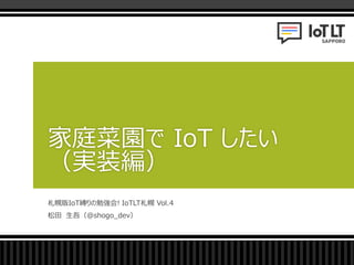 札幌版IoT縛りの勉強会! IoTLT札幌 Vol.4
松田 生吾（@shogo_dev）
家庭菜園で IoT したい
（実装編）
 