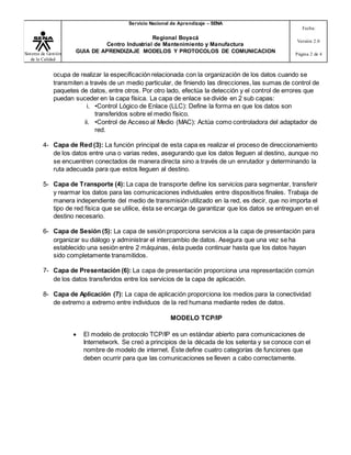 Sistema de Gestión
de la Calidad
Servicio Nacional de Aprendizaje – SENA
Regional Boyacá
Centro Industrial de Mantenimiento y Manufactura
GUIA DE APRENDIZAJE MODELOS Y PROTOCOLOS DE COMUNICACION
Fecha:
Versión 2.0
Página 2 de 4
ocupa de realizar la especificación relacionada con la organización de los datos cuando se
transmiten a través de un medio particular, de finiendo las direcciones, las sumas de control de
paquetes de datos, entre otros. Por otro lado, efectúa la detección y el control de errores que
puedan suceder en la capa física. La capa de enlace se divide en 2 sub capas:
i. •Control Lógico de Enlace (LLC): Define la forma en que los datos son
transferidos sobre el medio físico.
ii. •Control de Acceso al Medio (MAC): Actúa como controladora del adaptador de
red.
4- Capa de Red (3): La función principal de esta capa es realizar el proceso de direccionamiento
de los datos entre una o varias redes, asegurando que los datos lleguen al destino, aunque no
se encuentren conectados de manera directa sino a través de un enrutador y determinando la
ruta adecuada para que estos lleguen al destino.
5- Capa de Transporte (4): La capa de transporte define los servicios para segmentar, transferir
y rearmar los datos para las comunicaciones individuales entre dispositivos finales. Trabaja de
manera independiente del medio de transmisión utilizado en la red, es decir, que no importa el
tipo de red física que se utilice, ésta se encarga de garantizar que los datos se entreguen en el
destino necesario.
6- Capa de Sesión (5): La capa de sesión proporciona servicios a la capa de presentación para
organizar su diálogo y administrar el intercambio de datos. Asegura que una vez se ha
establecido una sesión entre 2 máquinas, ésta pueda continuar hasta que los datos hayan
sido completamente transmitidos.
7- Capa de Presentación (6): La capa de presentación proporciona una representación común
de los datos transferidos entre los servicios de la capa de aplicación.
8- Capa de Aplicación (7): La capa de aplicación proporciona los medios para la conectividad
de extremo a extremo entre individuos de la red humana mediante redes de datos.
MODELO TCP/IP
 El modelo de protocolo TCP/IP es un estándar abierto para comunicaciones de
Internetwork. Se creó a principios de la década de los setenta y se conoce con el
nombre de modelo de internet. Éste define cuatro categorías de funciones que
deben ocurrir para que las comunicaciones se lleven a cabo correctamente.
 