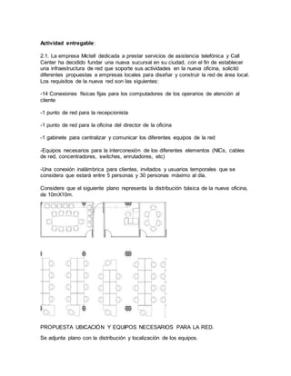 Actividad entregable:
2.1. La empresa Mictell dedicada a prestar servicios de asistencia telefónica y Call
Center ha decidido fundar una nueva sucursal en su ciudad, con el fin de establecer
una infraestructura de red que soporte sus actividades en la nueva oficina, solicitó
diferentes propuestas a empresas locales para diseñar y construir la red de área local.
Los requisitos de la nueva red son las siguientes:
-14 Conexiones físicas fijas para los computadores de los operarios de atención al
cliente
-1 punto de red para la recepcionista
-1 punto de red para la oficina del director de la oficina
-1 gabinete para centralizar y comunicar los diferentes equipos de la red
-Equipos necesarios para la interconexión de los diferentes elementos (NICs, cables
de red, concentradores, switches, enrutadores, etc)
-Una conexión inalámbrica para clientes, invitados y usuarios temporales que se
considera que estará entre 5 personas y 30 personas máximo al día.
Considere que el siguiente plano representa la distribución básica de la nueva oficina,
de 10mX10m.
PROPUESTA UBICACIÓN Y EQUIPOS NECESARIOS PARA LA RED.
Se adjunta plano con la distribución y localización de los equipos.
 