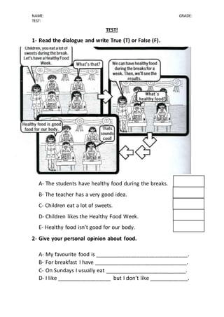 NAME: GRADE:
TEST:
TEST!
1- Read the dialogue and write True (T) or False (F).
A- The students have healthy food during the breaks.
B- The teacher has a very good idea.
C- Children eat a lot of sweets.
D- Children likes the Healthy Food Week.
E- Healthy food isn’t good for our body.
2- Give your personal opinion about food.
A- My favourite food is _______________________________.
B- For breakfast I have _______________________________.
C- On Sundays I usually eat ___________________________.
D- I like __________________ but I don’t like _____________.
 