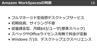 16Amazon WorkSpacesの特徴
• フルマネージド型仮想デスクトップサービス
• 初期投資、サイジング不要
• 従量課⾦型、⽉額$43/ユーザ(標準スペック)
• スペックやOﬃceライセンス有無で料⾦が変動
• Windows 7/10、デスクトップエクスペリエンス
 